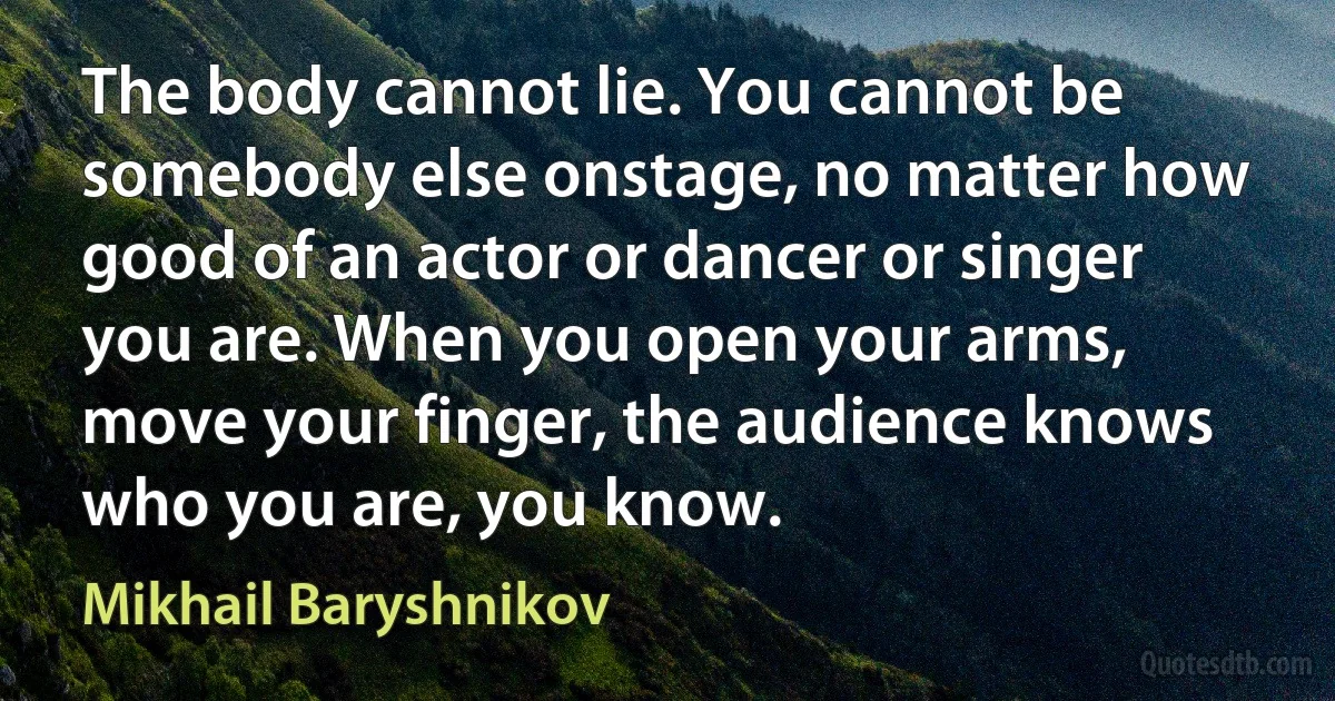 The body cannot lie. You cannot be somebody else onstage, no matter how good of an actor or dancer or singer you are. When you open your arms, move your finger, the audience knows who you are, you know. (Mikhail Baryshnikov)