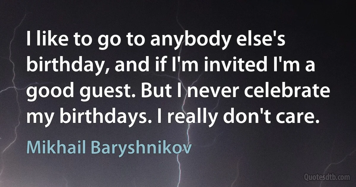 I like to go to anybody else's birthday, and if I'm invited I'm a good guest. But I never celebrate my birthdays. I really don't care. (Mikhail Baryshnikov)