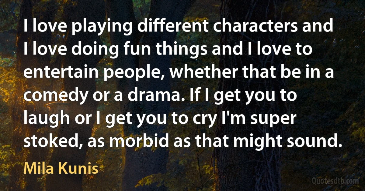 I love playing different characters and I love doing fun things and I love to entertain people, whether that be in a comedy or a drama. If I get you to laugh or I get you to cry I'm super stoked, as morbid as that might sound. (Mila Kunis)