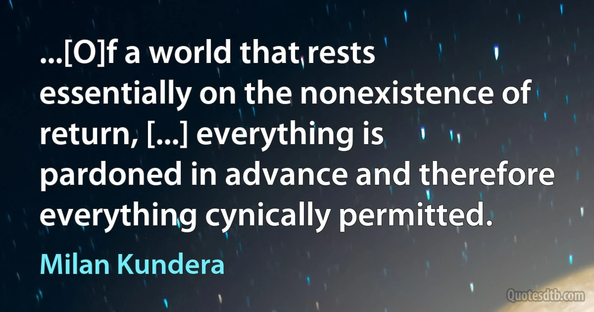 ...[O]f a world that rests essentially on the nonexistence of return, [...] everything is pardoned in advance and therefore everything cynically permitted. (Milan Kundera)