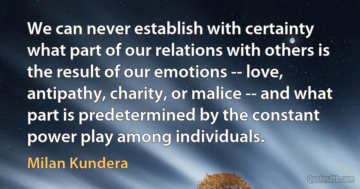 We can never establish with certainty what part of our relations with others is the result of our emotions -- love, antipathy, charity, or malice -- and what part is predetermined by the constant power play among individuals. (Milan Kundera)