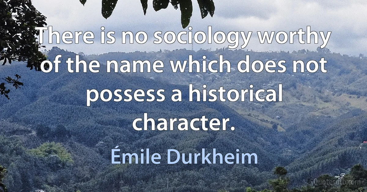 There is no sociology worthy of the name which does not possess a historical character. (Émile Durkheim)