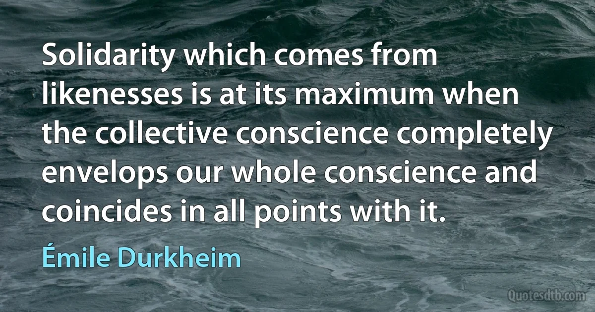 Solidarity which comes from likenesses is at its maximum when the collective conscience completely envelops our whole conscience and coincides in all points with it. (Émile Durkheim)