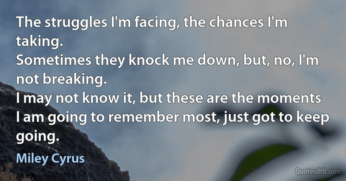 The struggles I'm facing, the chances I'm taking.
Sometimes they knock me down, but, no, I'm not breaking.
I may not know it, but these are the moments
I am going to remember most, just got to keep going. (Miley Cyrus)