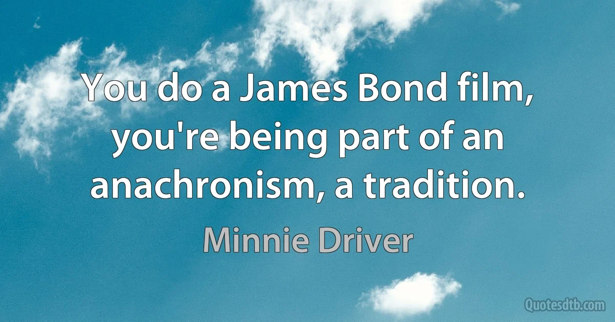 You do a James Bond film, you're being part of an anachronism, a tradition. (Minnie Driver)