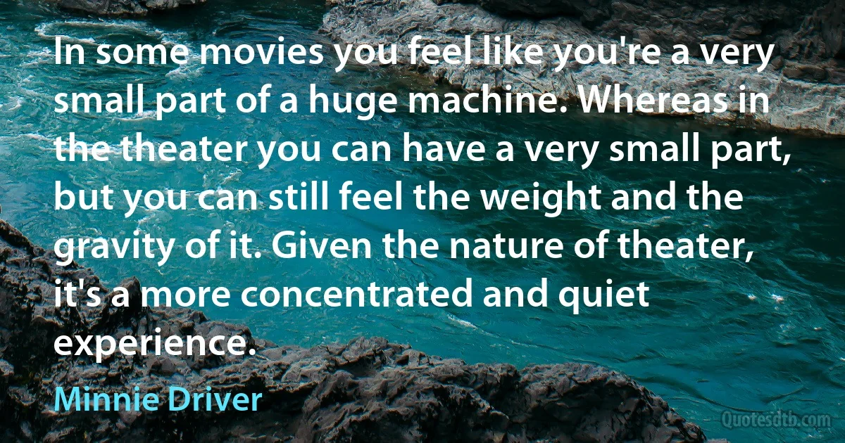 In some movies you feel like you're a very small part of a huge machine. Whereas in the theater you can have a very small part, but you can still feel the weight and the gravity of it. Given the nature of theater, it's a more concentrated and quiet experience. (Minnie Driver)