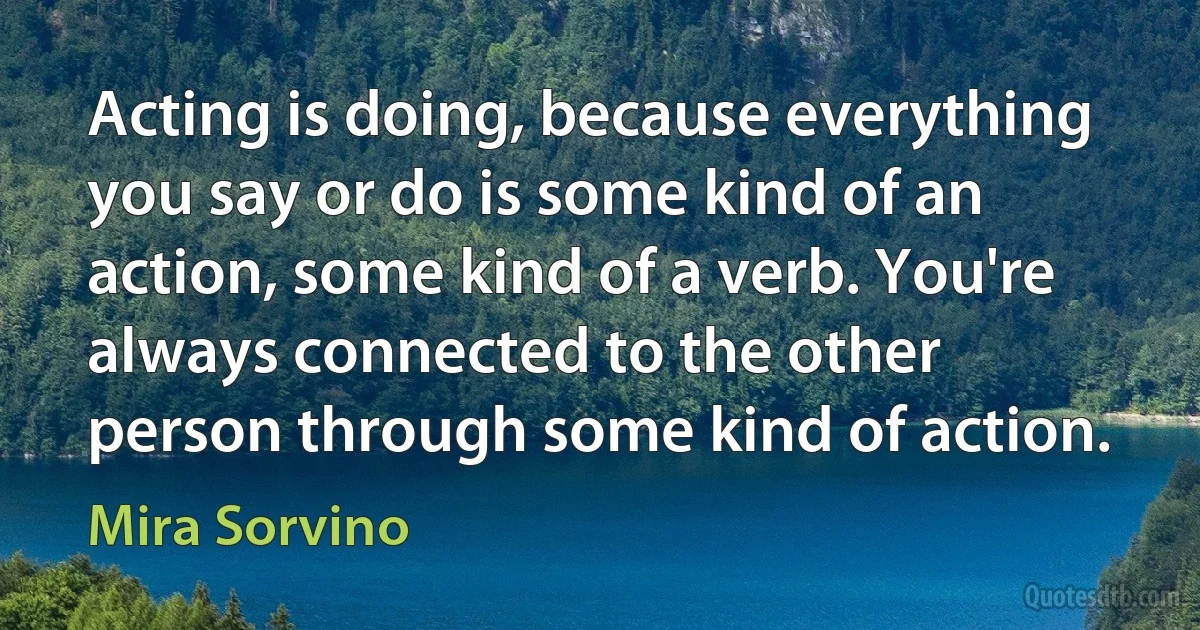 Acting is doing, because everything you say or do is some kind of an action, some kind of a verb. You're always connected to the other person through some kind of action. (Mira Sorvino)