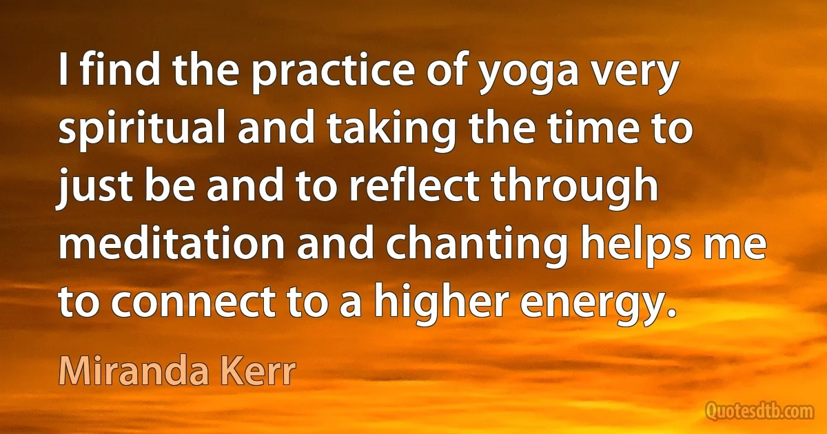 I find the practice of yoga very spiritual and taking the time to just be and to reflect through meditation and chanting helps me to connect to a higher energy. (Miranda Kerr)