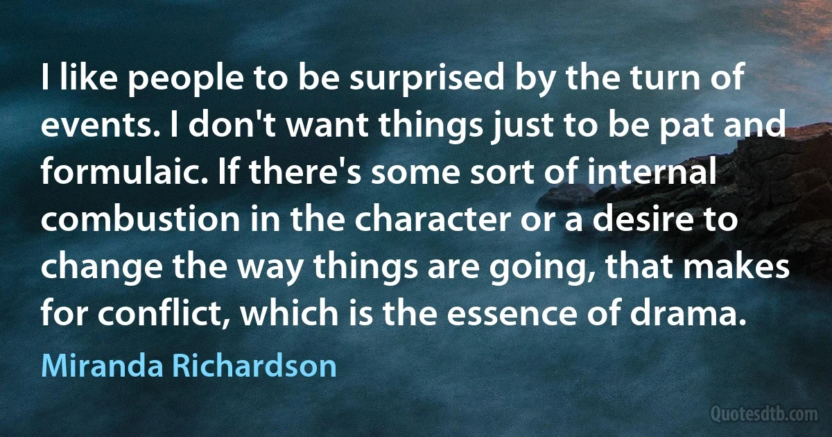 I like people to be surprised by the turn of events. I don't want things just to be pat and formulaic. If there's some sort of internal combustion in the character or a desire to change the way things are going, that makes for conflict, which is the essence of drama. (Miranda Richardson)