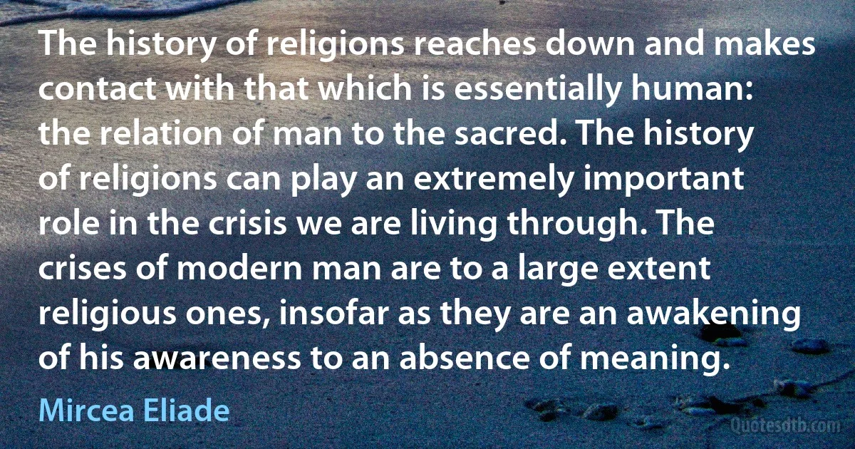 The history of religions reaches down and makes contact with that which is essentially human: the relation of man to the sacred. The history of religions can play an extremely important role in the crisis we are living through. The crises of modern man are to a large extent religious ones, insofar as they are an awakening of his awareness to an absence of meaning. (Mircea Eliade)