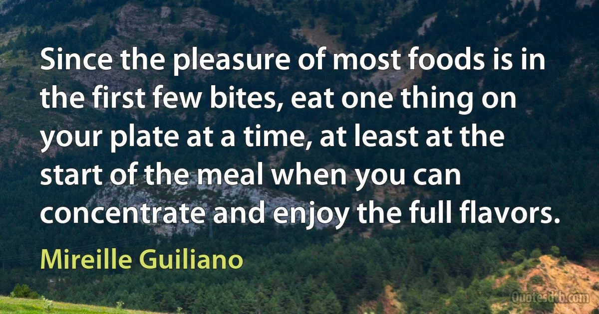 Since the pleasure of most foods is in the first few bites, eat one thing on your plate at a time, at least at the start of the meal when you can concentrate and enjoy the full flavors. (Mireille Guiliano)