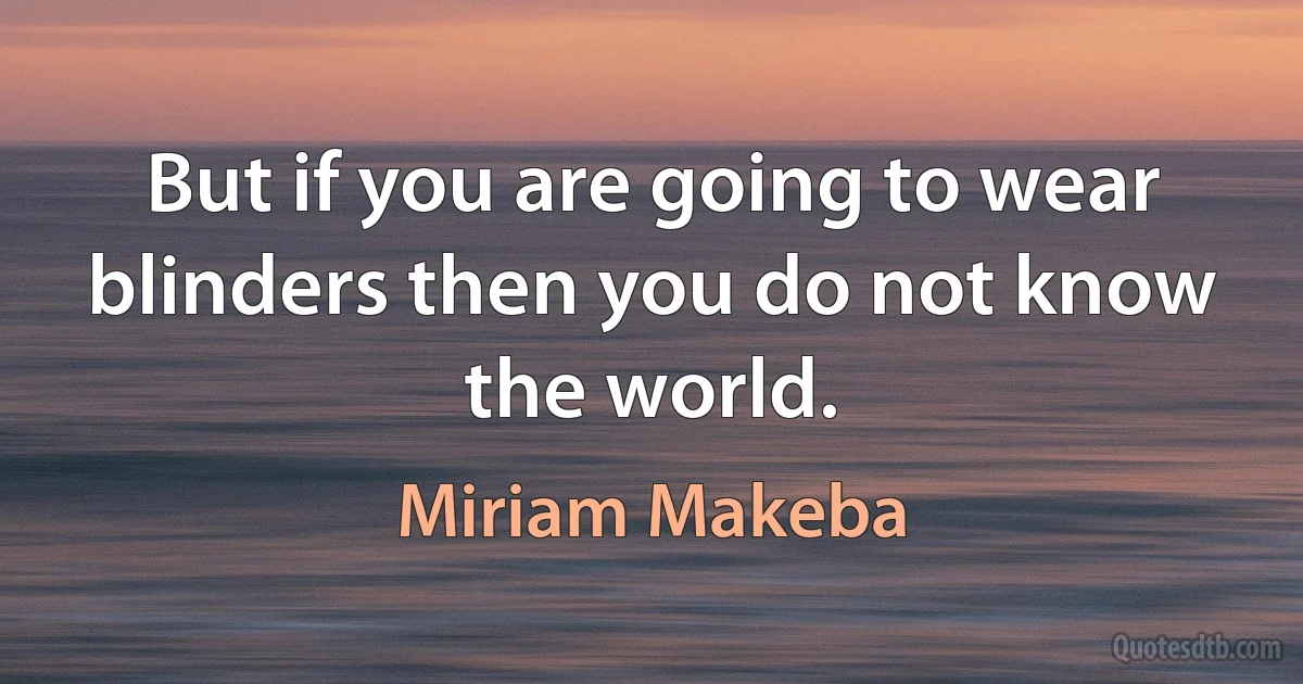 But if you are going to wear blinders then you do not know the world. (Miriam Makeba)