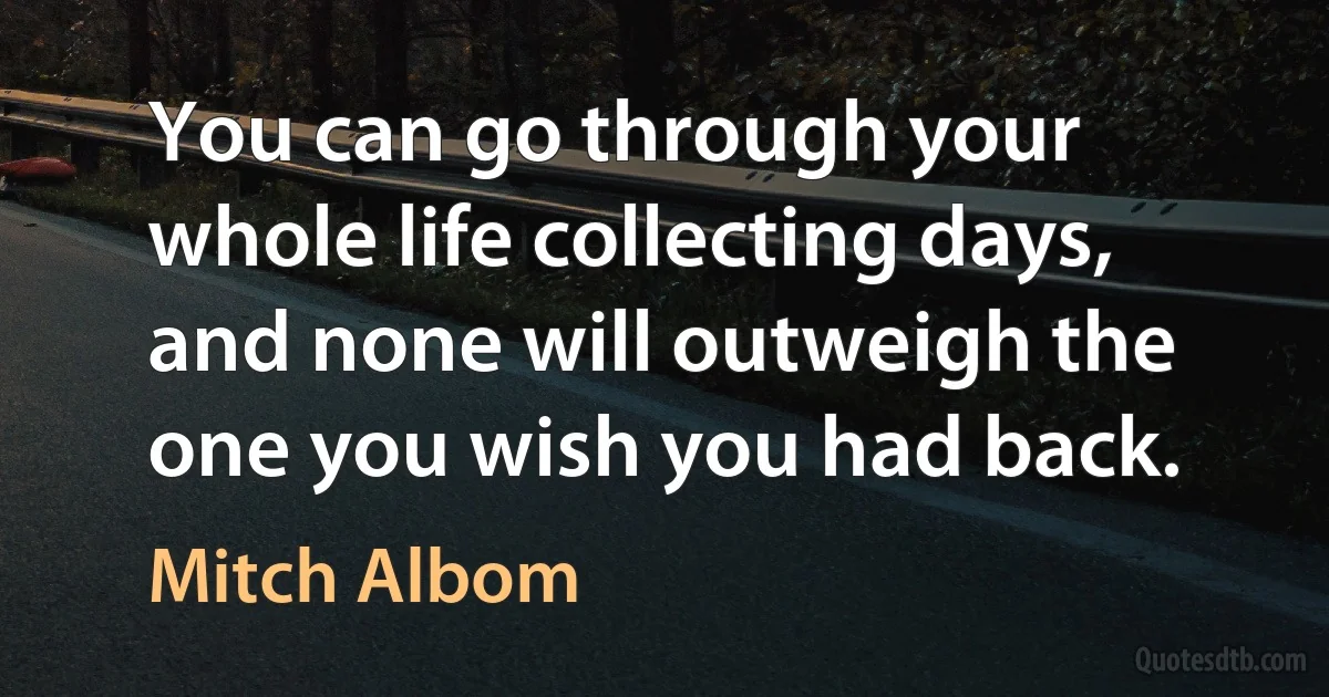 You can go through your whole life collecting days, and none will outweigh the one you wish you had back. (Mitch Albom)