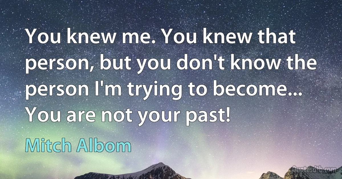 You knew me. You knew that person, but you don't know the person I'm trying to become... You are not your past! (Mitch Albom)