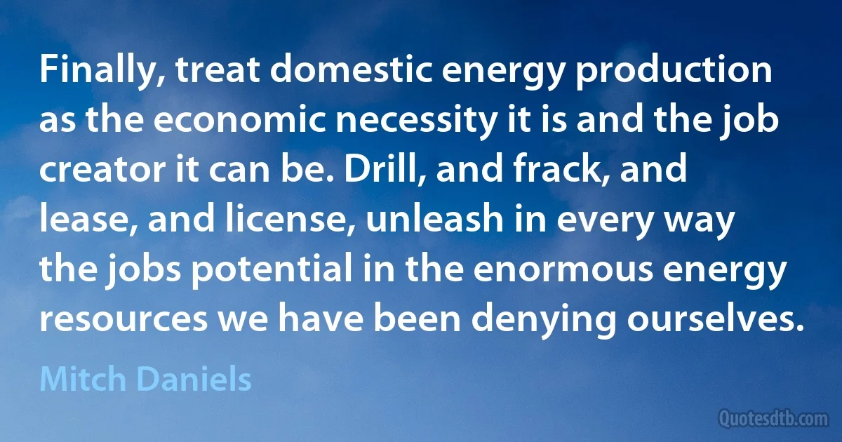 Finally, treat domestic energy production as the economic necessity it is and the job creator it can be. Drill, and frack, and lease, and license, unleash in every way the jobs potential in the enormous energy resources we have been denying ourselves. (Mitch Daniels)