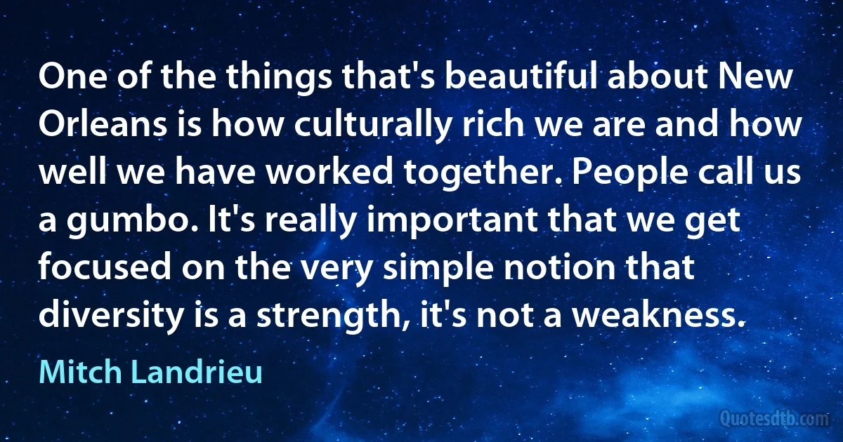 One of the things that's beautiful about New Orleans is how culturally rich we are and how well we have worked together. People call us a gumbo. It's really important that we get focused on the very simple notion that diversity is a strength, it's not a weakness. (Mitch Landrieu)