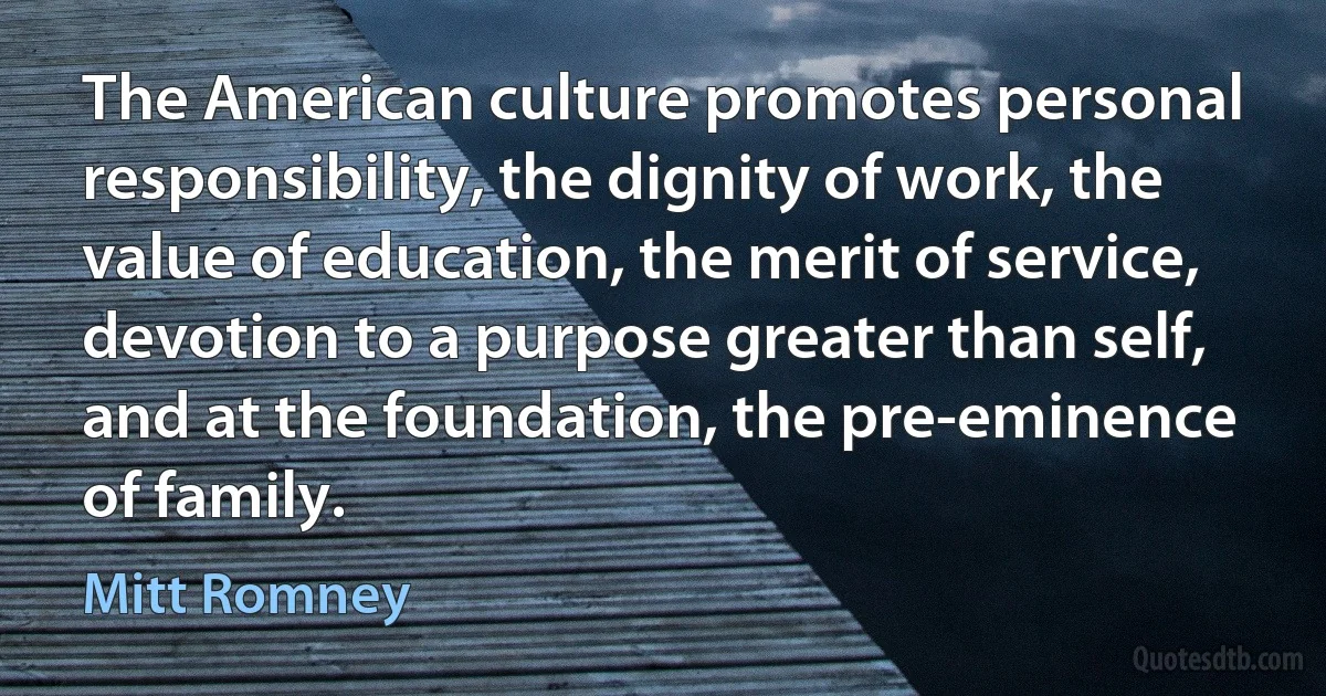 The American culture promotes personal responsibility, the dignity of work, the value of education, the merit of service, devotion to a purpose greater than self, and at the foundation, the pre-eminence of family. (Mitt Romney)