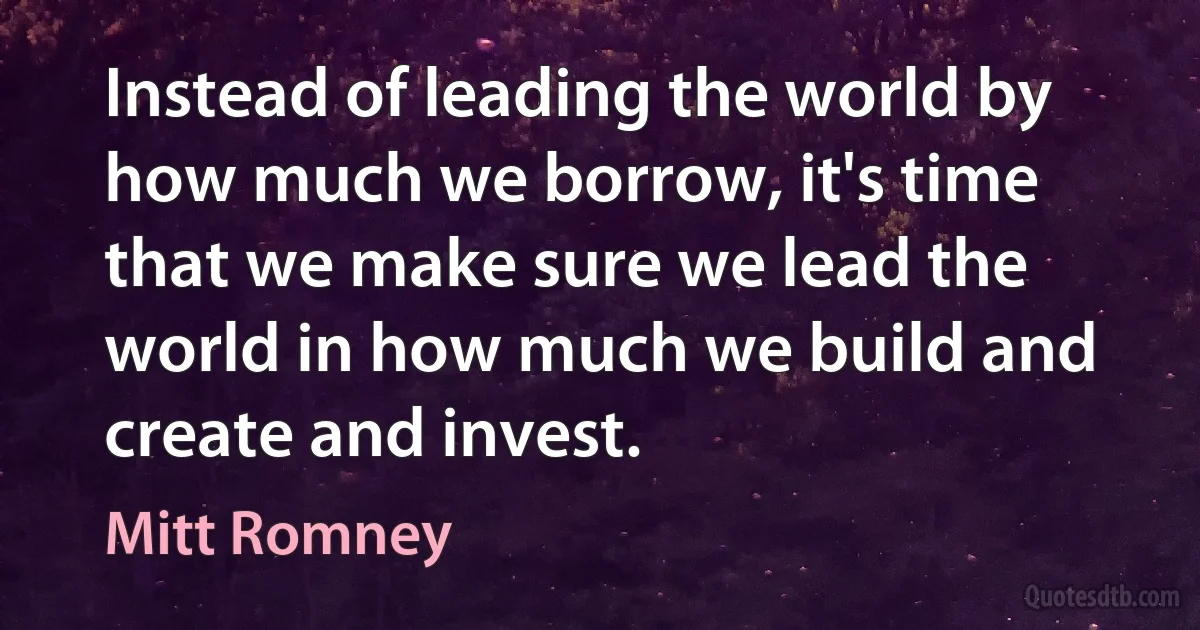 Instead of leading the world by how much we borrow, it's time that we make sure we lead the world in how much we build and create and invest. (Mitt Romney)