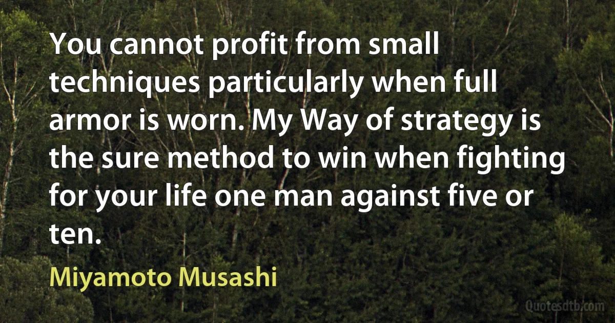 You cannot profit from small techniques particularly when full armor is worn. My Way of strategy is the sure method to win when fighting for your life one man against five or ten. (Miyamoto Musashi)