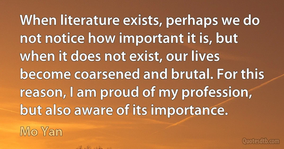 When literature exists, perhaps we do not notice how important it is, but when it does not exist, our lives become coarsened and brutal. For this reason, I am proud of my profession, but also aware of its importance. (Mo Yan)