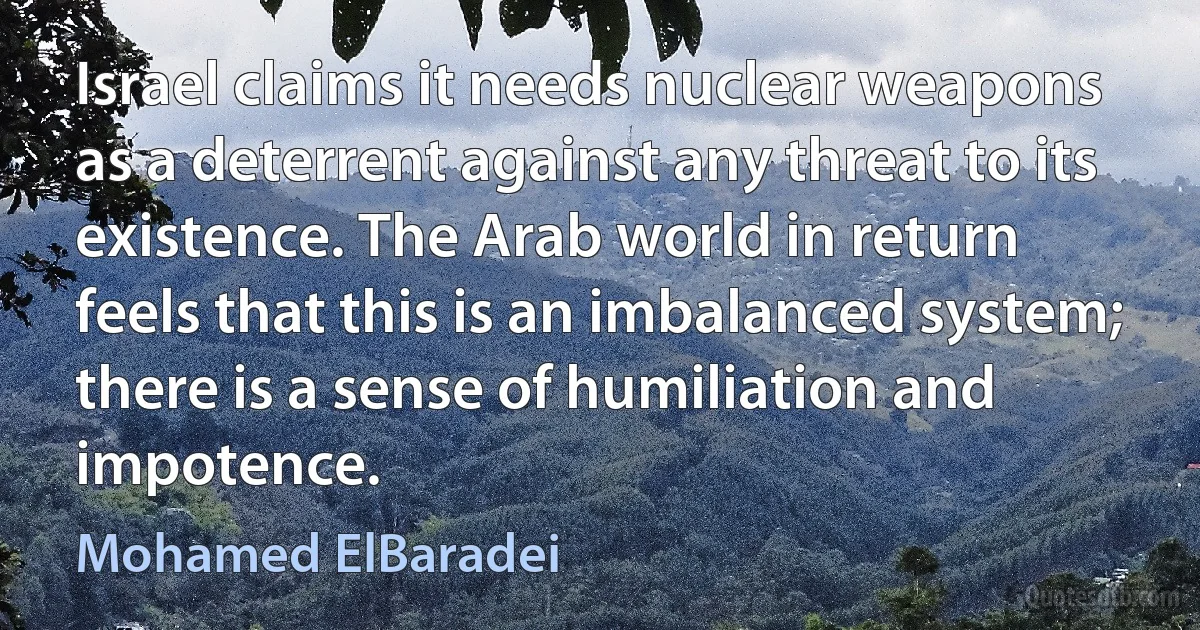 Israel claims it needs nuclear weapons as a deterrent against any threat to its existence. The Arab world in return feels that this is an imbalanced system; there is a sense of humiliation and impotence. (Mohamed ElBaradei)