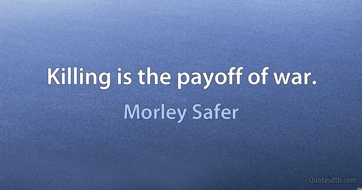 Killing is the payoff of war. (Morley Safer)