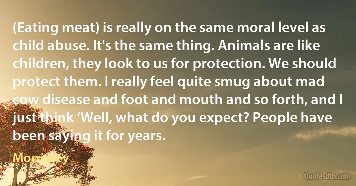 (Eating meat) is really on the same moral level as child abuse. It's the same thing. Animals are like children, they look to us for protection. We should protect them. I really feel quite smug about mad cow disease and foot and mouth and so forth, and I just think ‘Well, what do you expect? People have been saying it for years. (Morrissey)