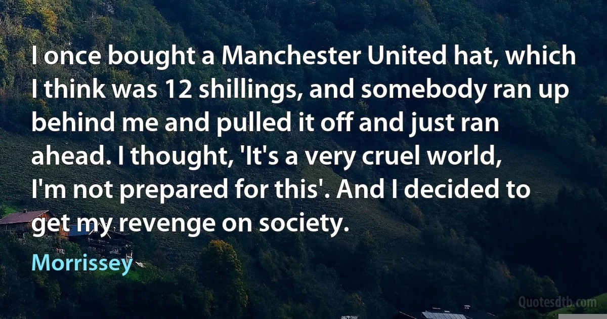 I once bought a Manchester United hat, which I think was 12 shillings, and somebody ran up behind me and pulled it off and just ran ahead. I thought, 'It's a very cruel world, I'm not prepared for this'. And I decided to get my revenge on society. (Morrissey)