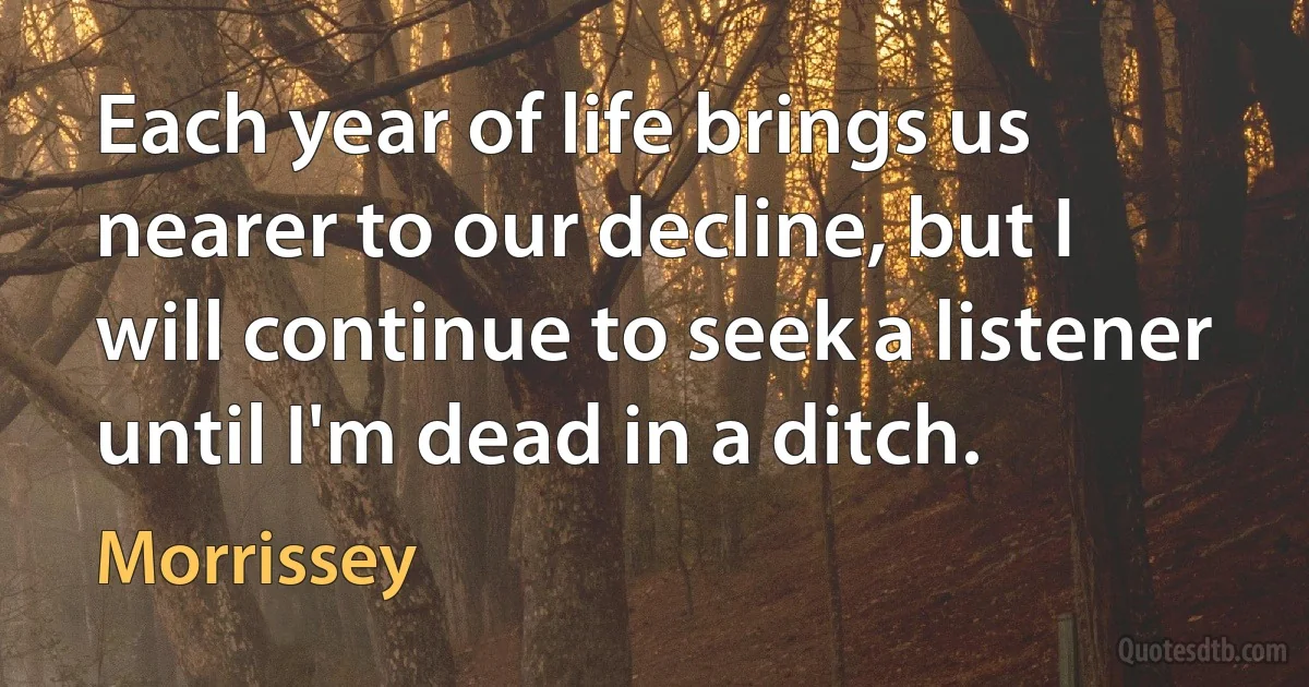 Each year of life brings us nearer to our decline, but I will continue to seek a listener until I'm dead in a ditch. (Morrissey)