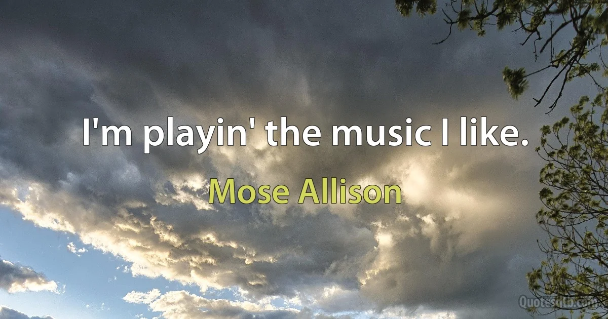 I'm playin' the music I like. (Mose Allison)