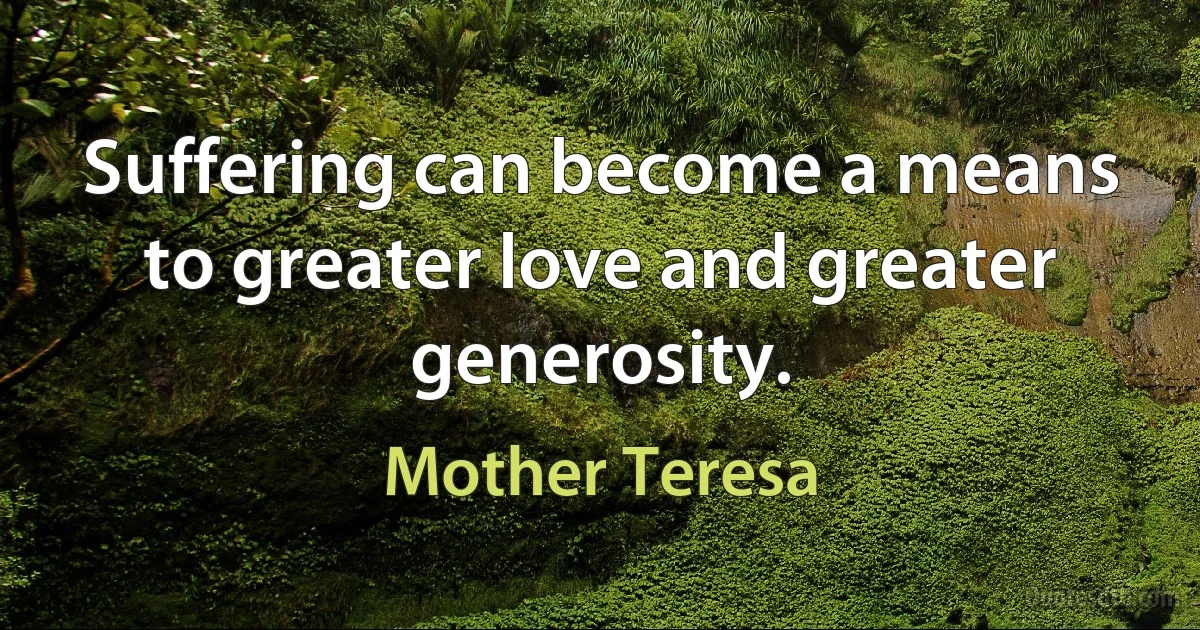 Suffering can become a means to greater love and greater generosity. (Mother Teresa)