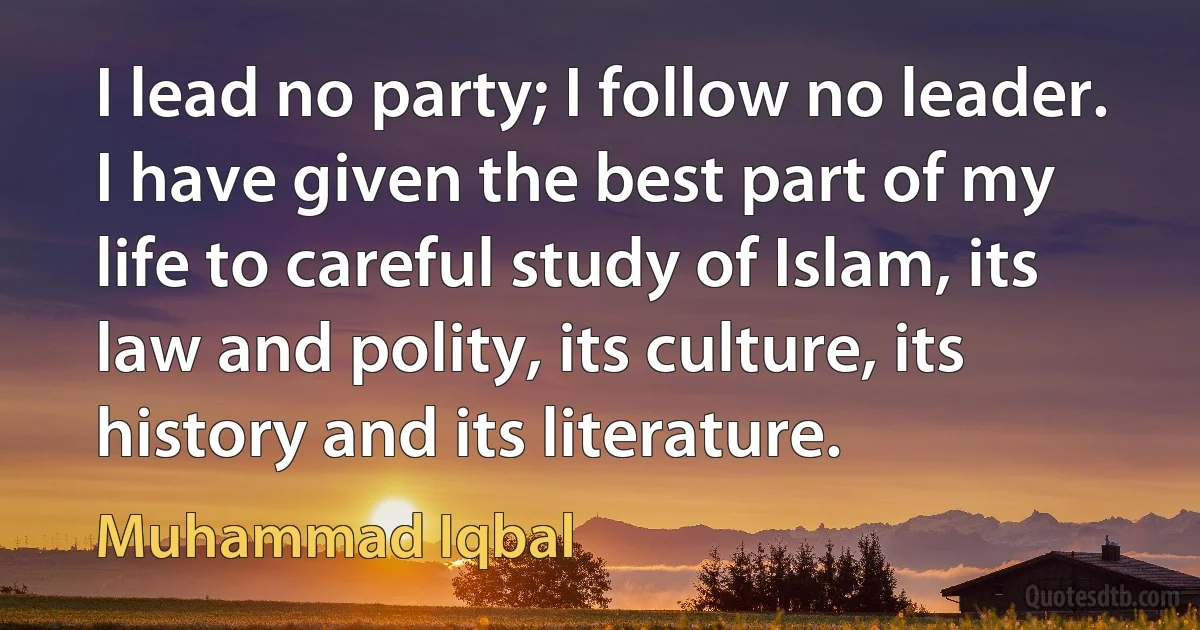 I lead no party; I follow no leader. I have given the best part of my life to careful study of Islam, its law and polity, its culture, its history and its literature. (Muhammad Iqbal)