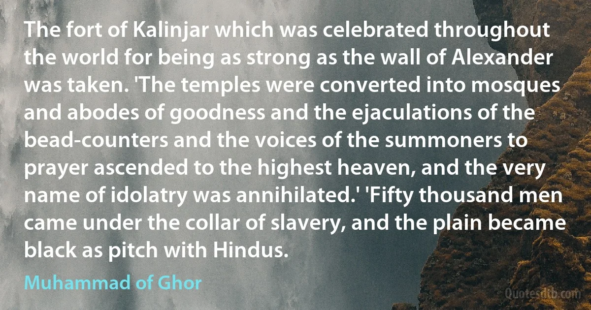 The fort of Kalinjar which was celebrated throughout the world for being as strong as the wall of Alexander was taken. 'The temples were converted into mosques and abodes of goodness and the ejaculations of the bead-counters and the voices of the summoners to prayer ascended to the highest heaven, and the very name of idolatry was annihilated.' 'Fifty thousand men came under the collar of slavery, and the plain became black as pitch with Hindus. (Muhammad of Ghor)