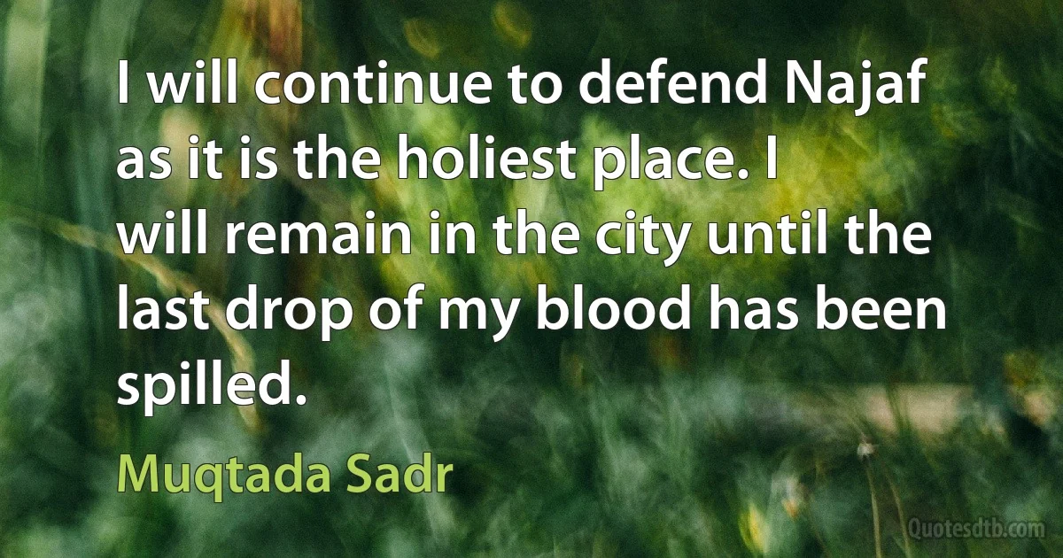 I will continue to defend Najaf as it is the holiest place. I will remain in the city until the last drop of my blood has been spilled. (Muqtada Sadr)