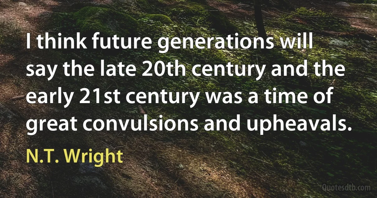 I think future generations will say the late 20th century and the early 21st century was a time of great convulsions and upheavals. (N.T. Wright)