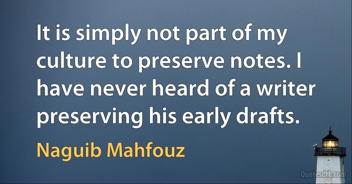 It is simply not part of my culture to preserve notes. I have never heard of a writer preserving his early drafts. (Naguib Mahfouz)