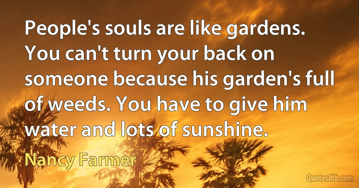 People's souls are like gardens. You can't turn your back on someone because his garden's full of weeds. You have to give him water and lots of sunshine. (Nancy Farmer)