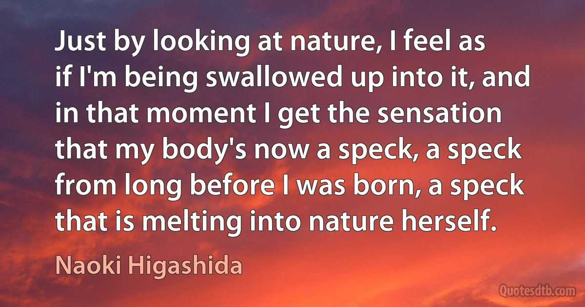 Just by looking at nature, I feel as if I'm being swallowed up into it, and in that moment I get the sensation that my body's now a speck, a speck from long before I was born, a speck that is melting into nature herself. (Naoki Higashida)