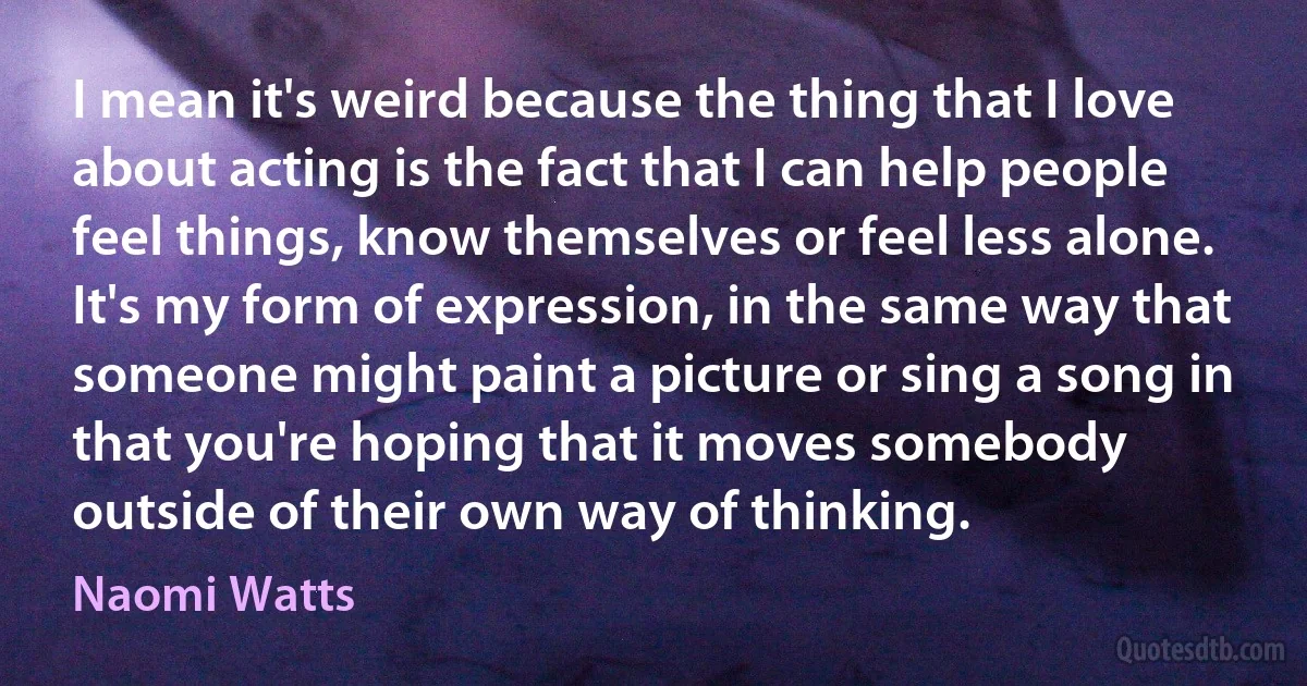 I mean it's weird because the thing that I love about acting is the fact that I can help people feel things, know themselves or feel less alone. It's my form of expression, in the same way that someone might paint a picture or sing a song in that you're hoping that it moves somebody outside of their own way of thinking. (Naomi Watts)