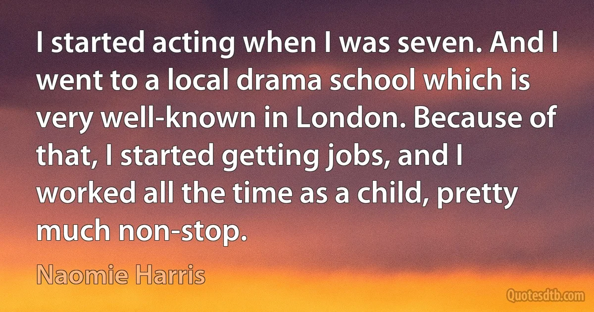 I started acting when I was seven. And I went to a local drama school which is very well-known in London. Because of that, I started getting jobs, and I worked all the time as a child, pretty much non-stop. (Naomie Harris)