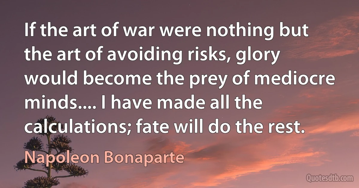 If the art of war were nothing but the art of avoiding risks, glory would become the prey of mediocre minds.... I have made all the calculations; fate will do the rest. (Napoleon Bonaparte)