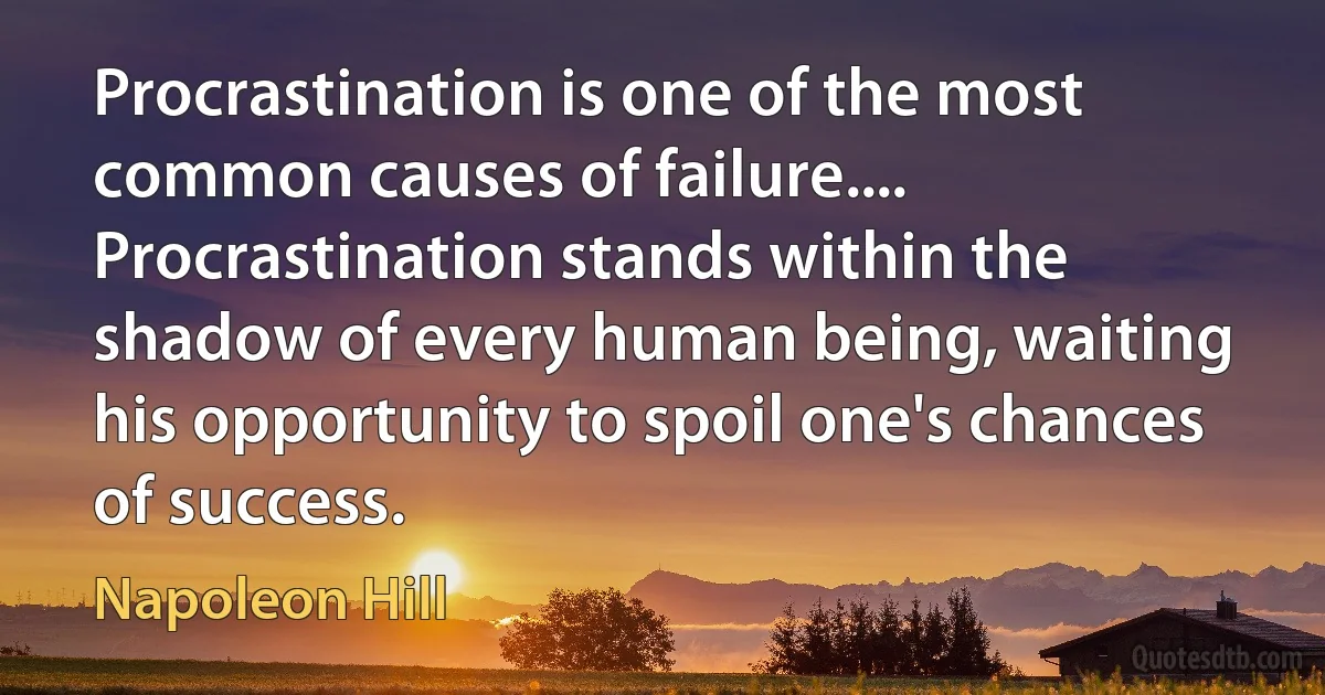 Procrastination is one of the most common causes of failure.... Procrastination stands within the shadow of every human being, waiting his opportunity to spoil one's chances of success. (Napoleon Hill)