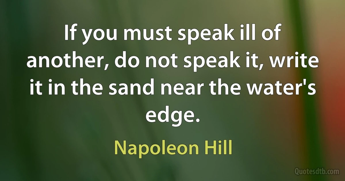 If you must speak ill of another, do not speak it, write it in the sand near the water's edge. (Napoleon Hill)