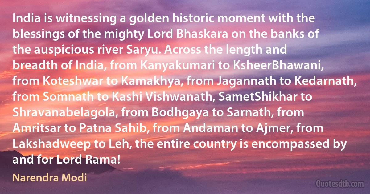 India is witnessing a golden historic moment with the blessings of the mighty Lord Bhaskara on the banks of the auspicious river Saryu. Across the length and breadth of India, from Kanyakumari to KsheerBhawani, from Koteshwar to Kamakhya, from Jagannath to Kedarnath, from Somnath to Kashi Vishwanath, SametShikhar to Shravanabelagola, from Bodhgaya to Sarnath, from Amritsar to Patna Sahib, from Andaman to Ajmer, from Lakshadweep to Leh, the entire country is encompassed by and for Lord Rama! (Narendra Modi)