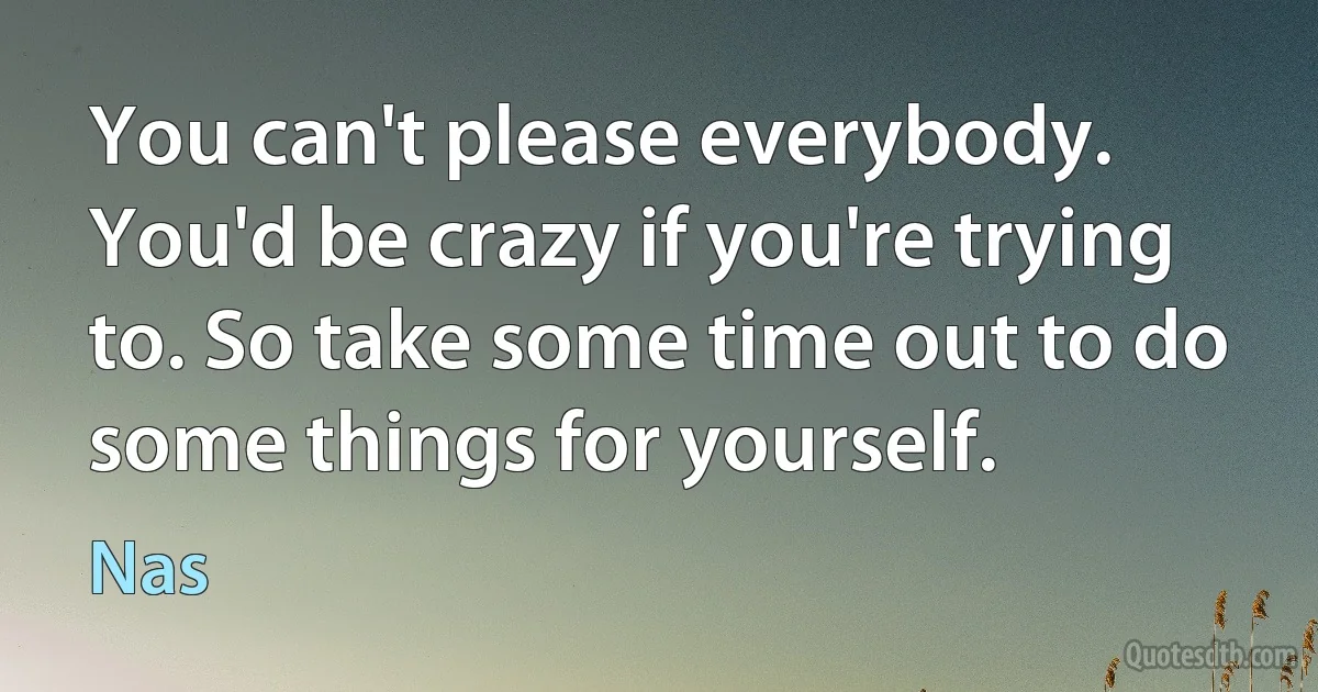 You can't please everybody. You'd be crazy if you're trying to. So take some time out to do some things for yourself. (Nas)