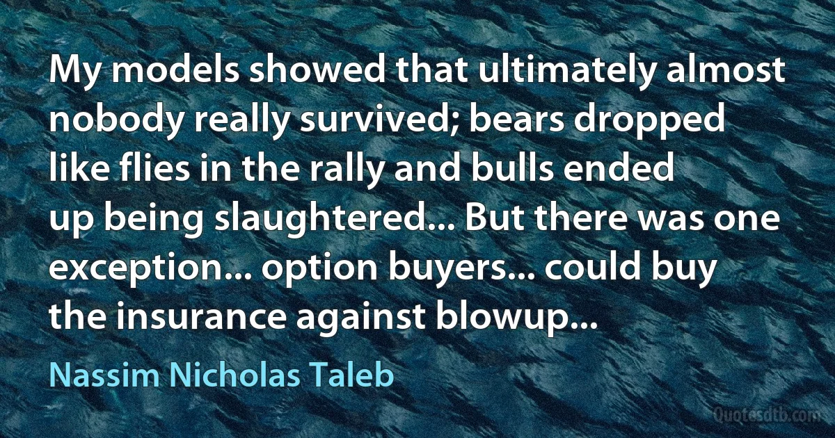 My models showed that ultimately almost nobody really survived; bears dropped like flies in the rally and bulls ended up being slaughtered... But there was one exception... option buyers... could buy the insurance against blowup... (Nassim Nicholas Taleb)