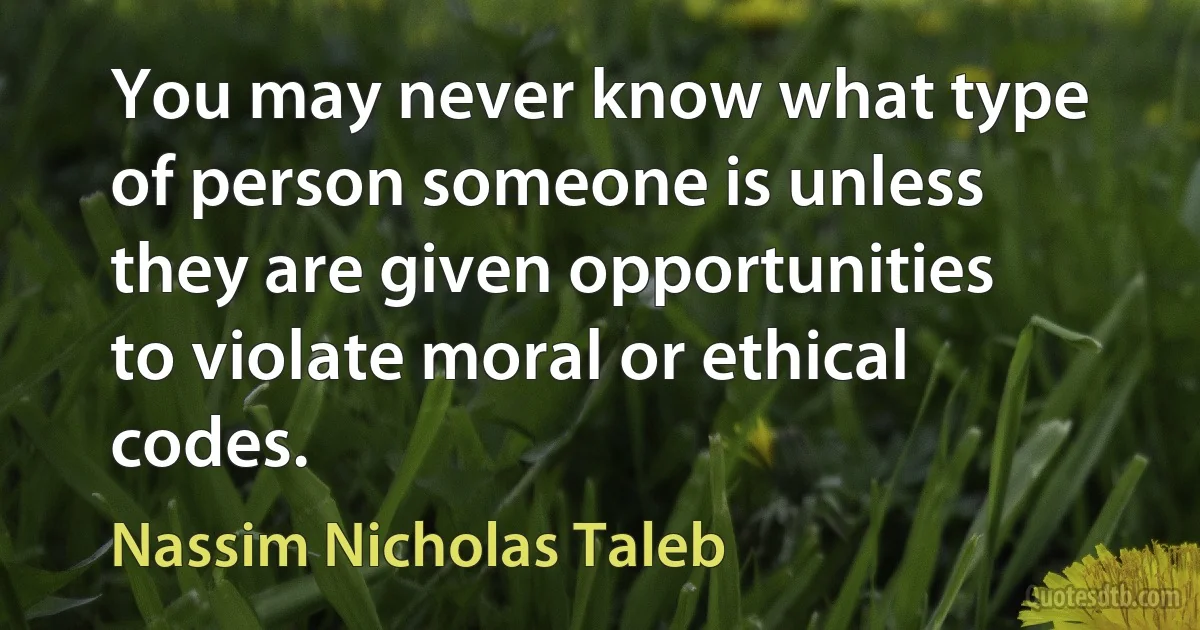 You may never know what type of person someone is unless they are given opportunities to violate moral or ethical codes. (Nassim Nicholas Taleb)