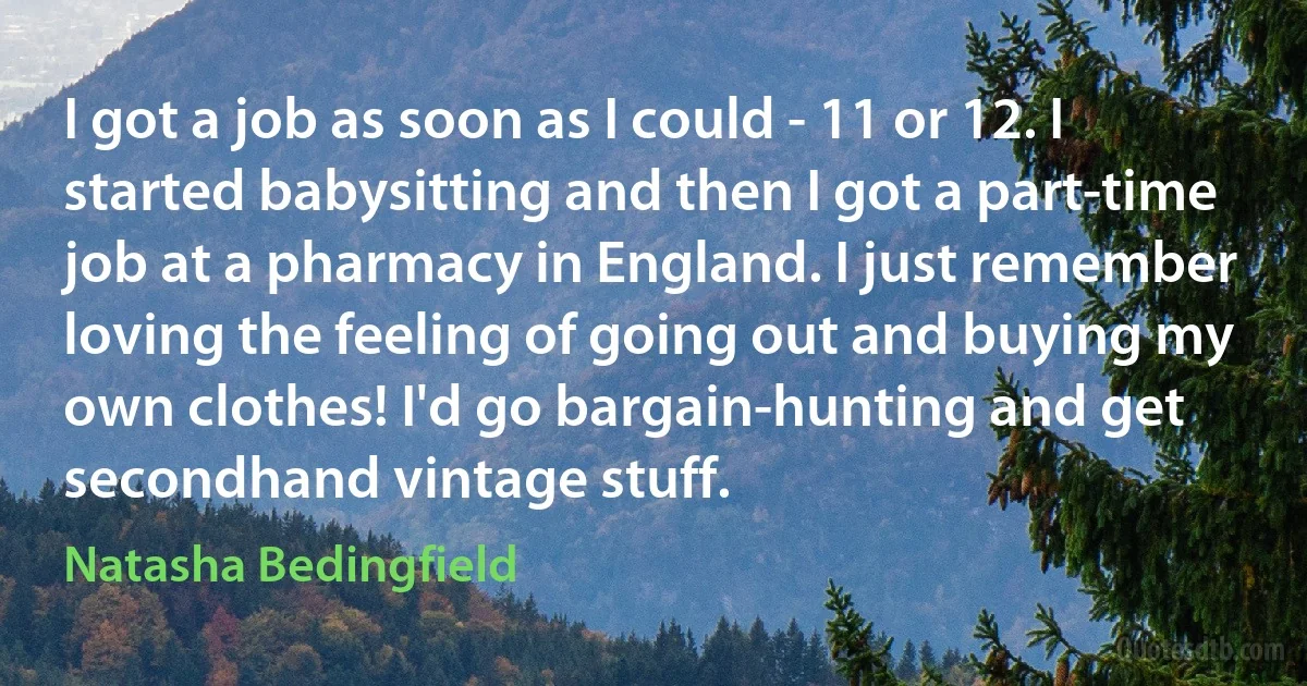 I got a job as soon as I could - 11 or 12. I started babysitting and then I got a part-time job at a pharmacy in England. I just remember loving the feeling of going out and buying my own clothes! I'd go bargain-hunting and get secondhand vintage stuff. (Natasha Bedingfield)