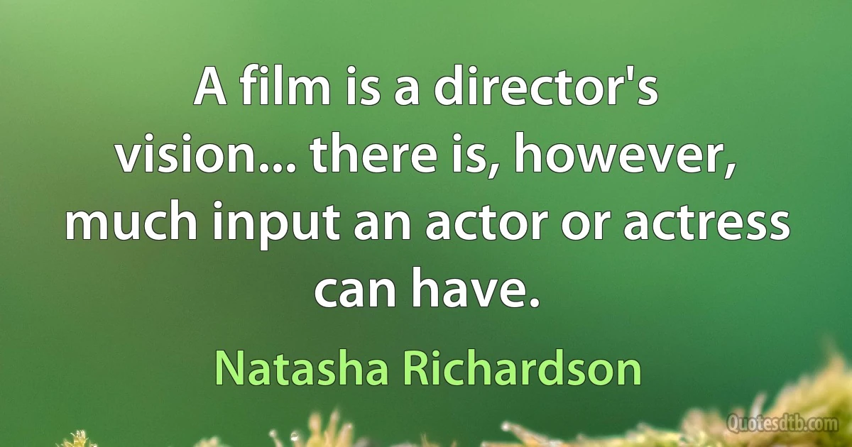 A film is a director's vision... there is, however, much input an actor or actress can have. (Natasha Richardson)