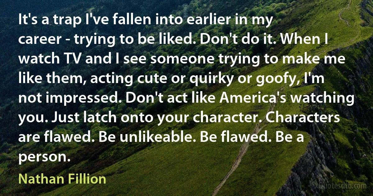 It's a trap I've fallen into earlier in my career - trying to be liked. Don't do it. When I watch TV and I see someone trying to make me like them, acting cute or quirky or goofy, I'm not impressed. Don't act like America's watching you. Just latch onto your character. Characters are flawed. Be unlikeable. Be flawed. Be a person. (Nathan Fillion)